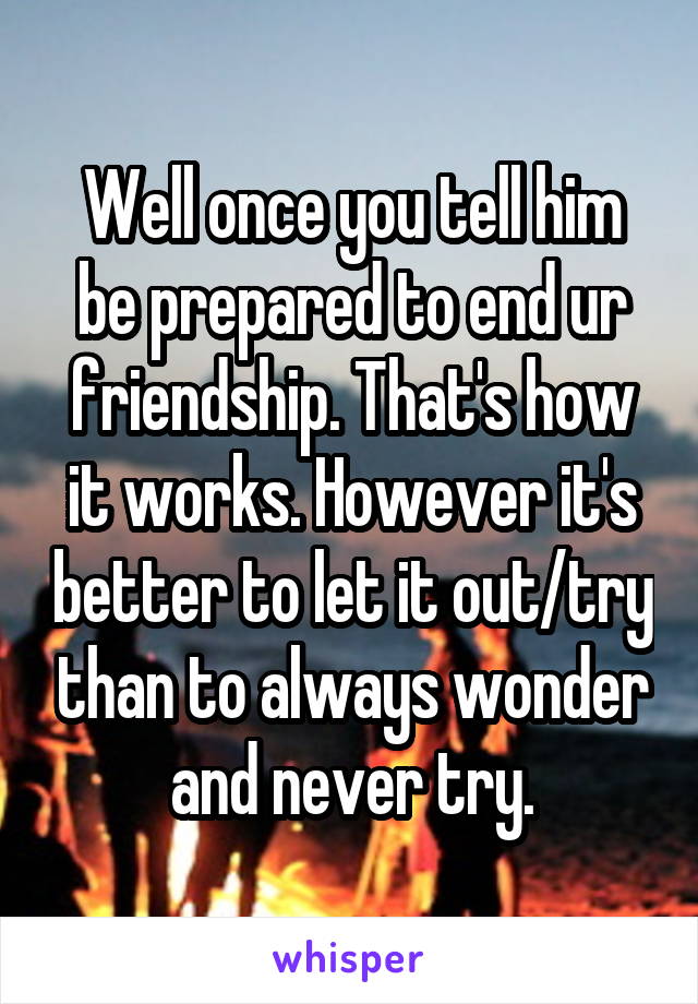 Well once you tell him be prepared to end ur friendship. That's how it works. However it's better to let it out/try than to always wonder and never try.