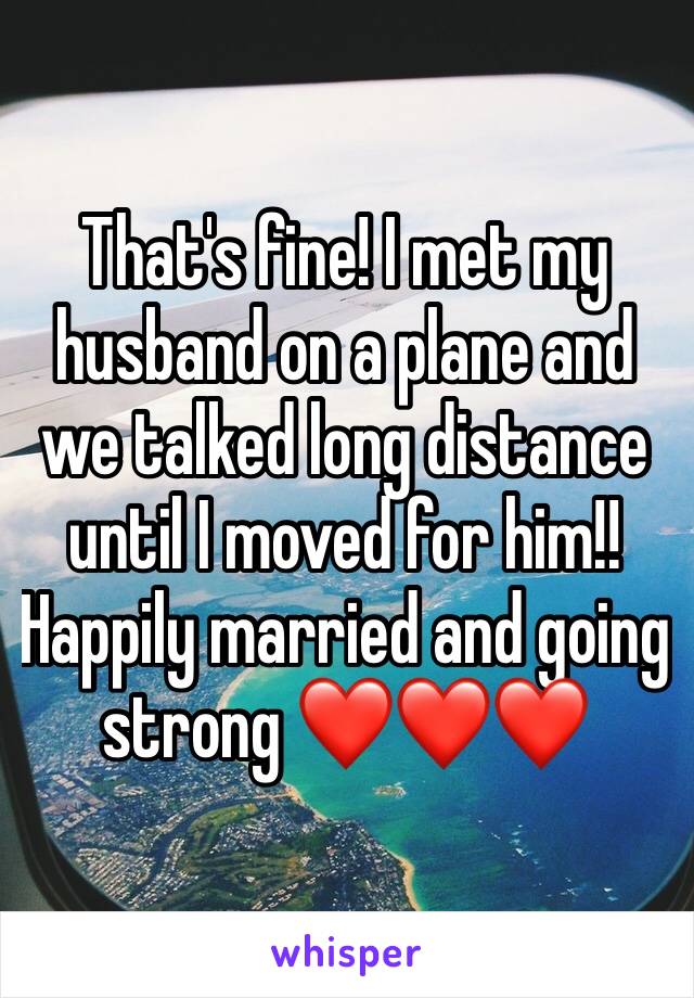 That's fine! I met my husband on a plane and we talked long distance until I moved for him!! Happily married and going strong ❤️❤️❤️