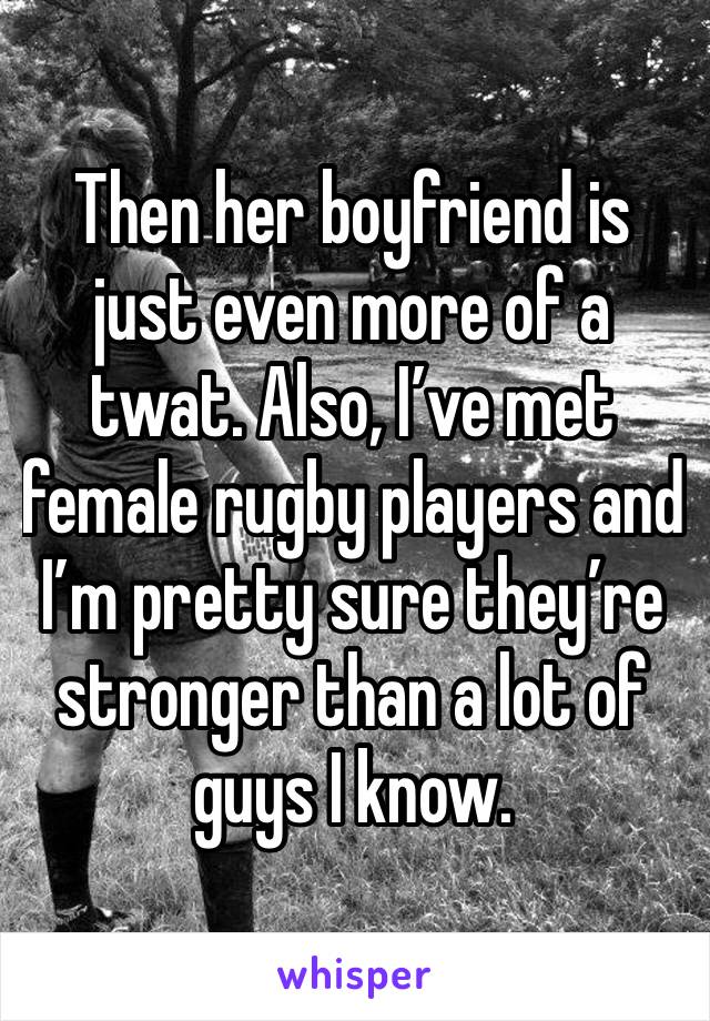 Then her boyfriend is just even more of a twat. Also, I’ve met female rugby players and I’m pretty sure they’re stronger than a lot of guys I know. 