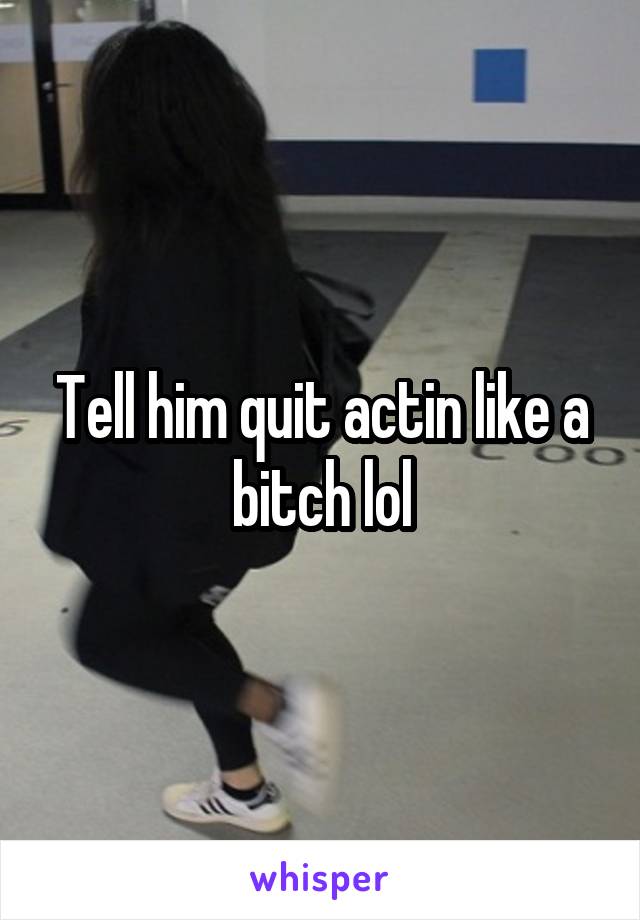 Tell him quit actin like a bitch lol