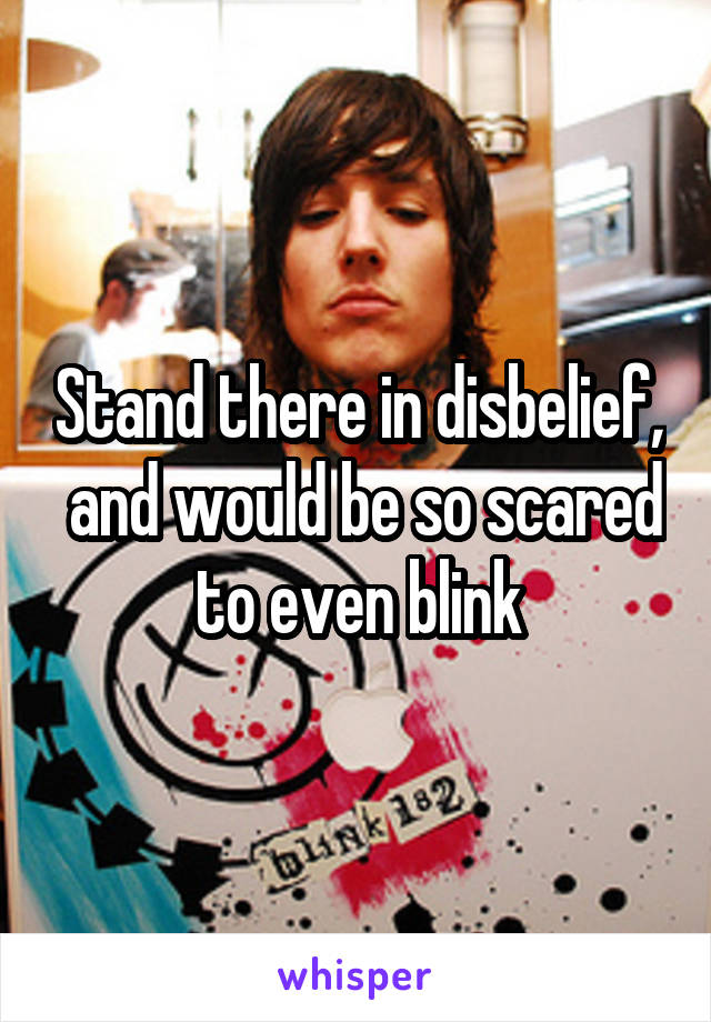 Stand there in disbelief,  and would be so scared to even blink