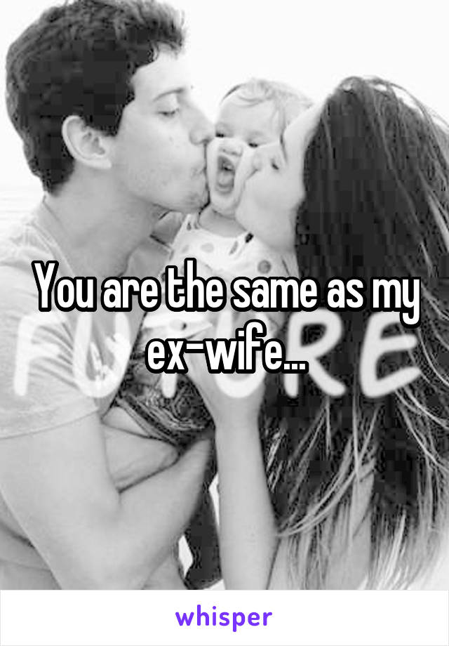 You are the same as my ex-wife...