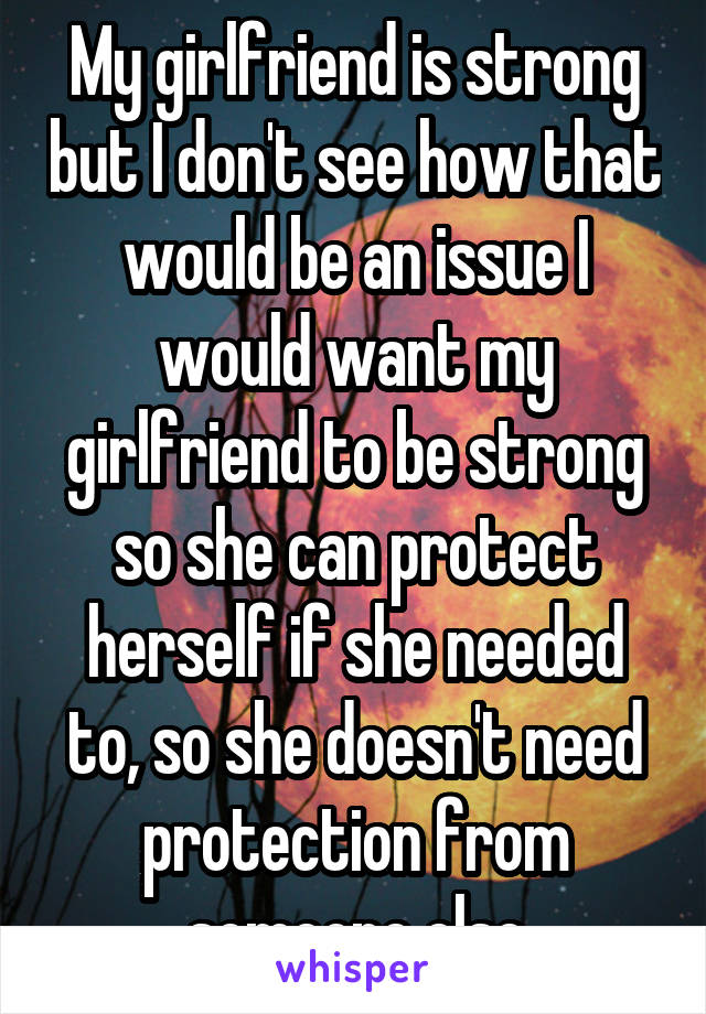 My girlfriend is strong but I don't see how that would be an issue I would want my girlfriend to be strong so she can protect herself if she needed to, so she doesn't need protection from someone else