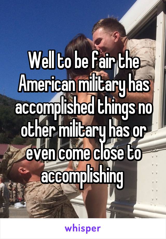 Well to be fair the American military has accomplished things no other military has or even come close to accomplishing 