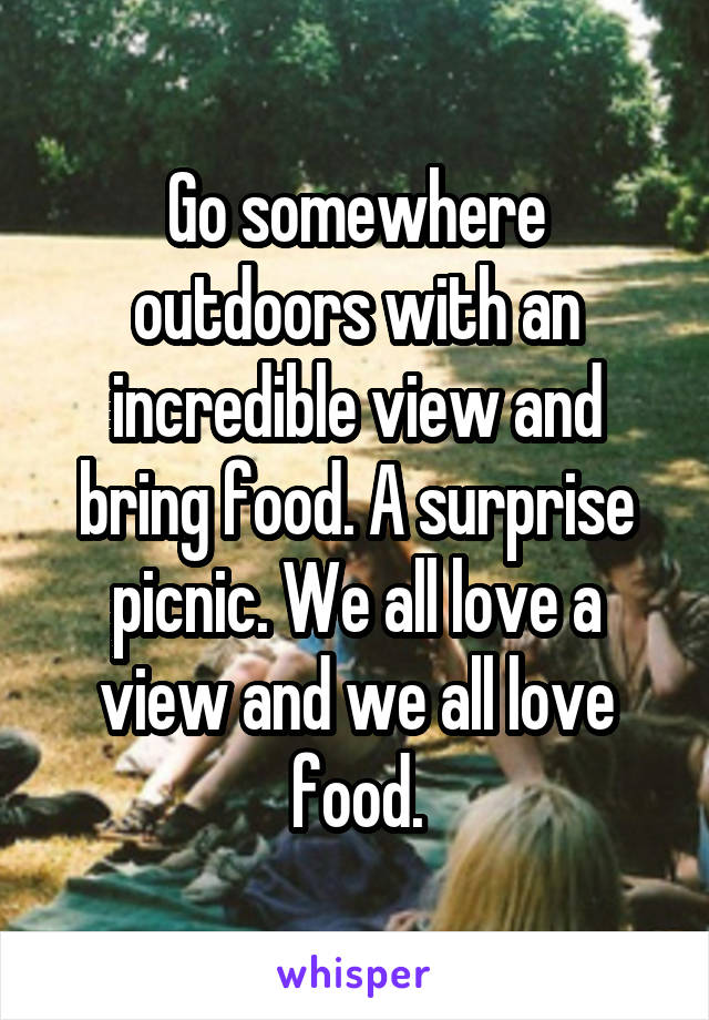 Go somewhere outdoors with an incredible view and bring food. A surprise picnic. We all love a view and we all love food.