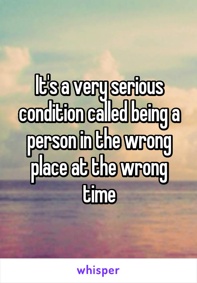 It's a very serious condition called being a person in the wrong place at the wrong time