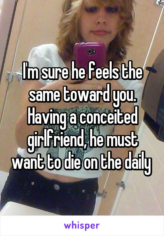 I'm sure he feels the same toward you. Having a conceited girlfriend, he must want to die on the daily 