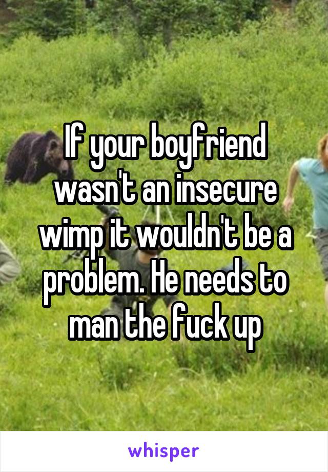 If your boyfriend wasn't an insecure wimp it wouldn't be a problem. He needs to man the fuck up