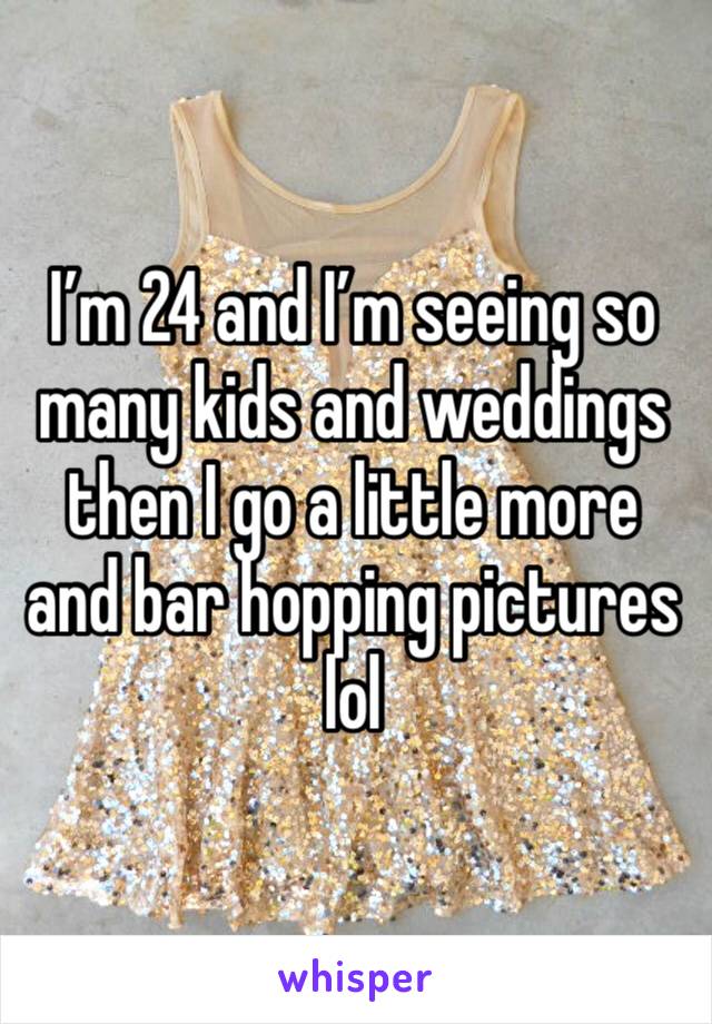 I’m 24 and I’m seeing so many kids and weddings then I go a little more and bar hopping pictures lol 