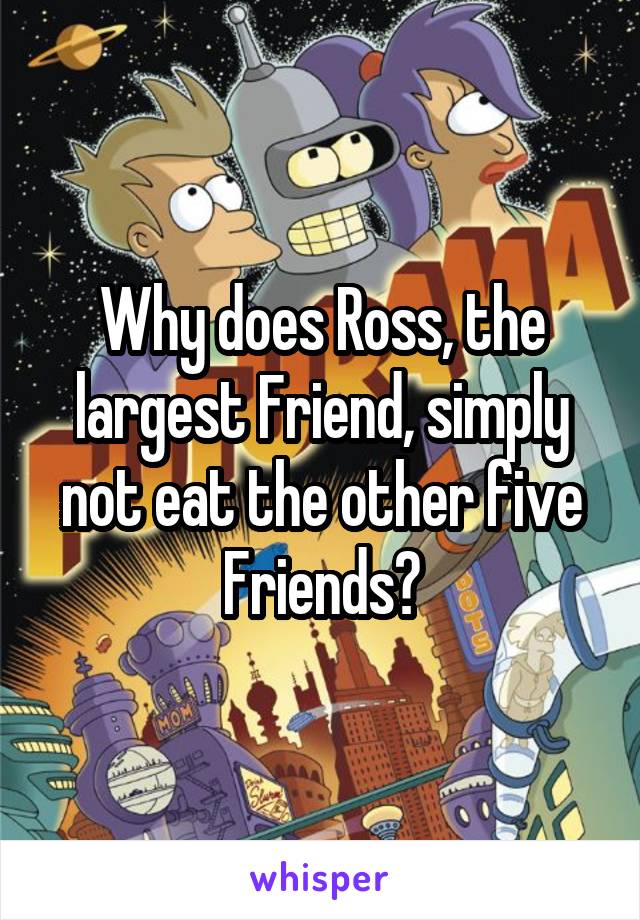 Why does Ross, the largest Friend, simply not eat the other five Friends?