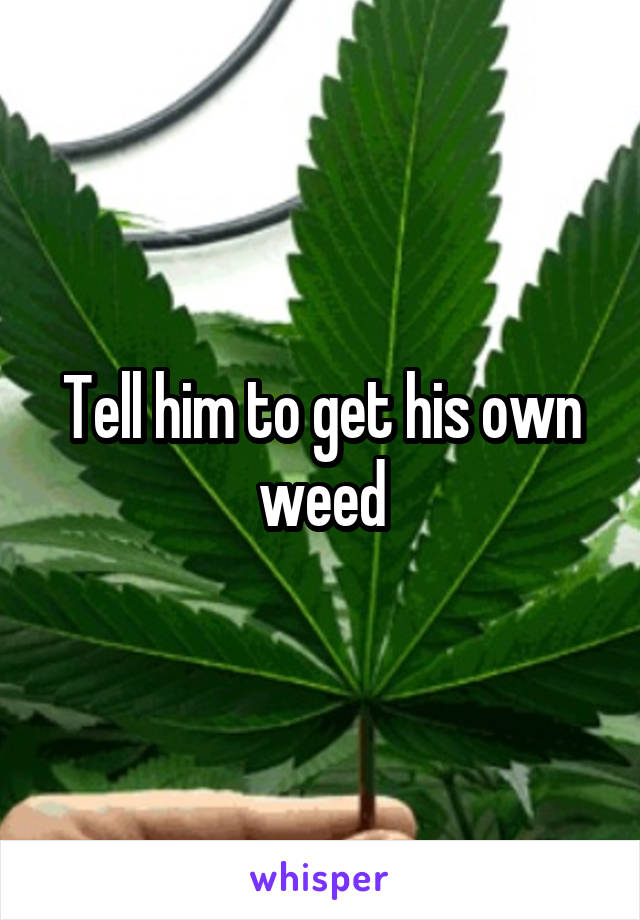 Tell him to get his own weed