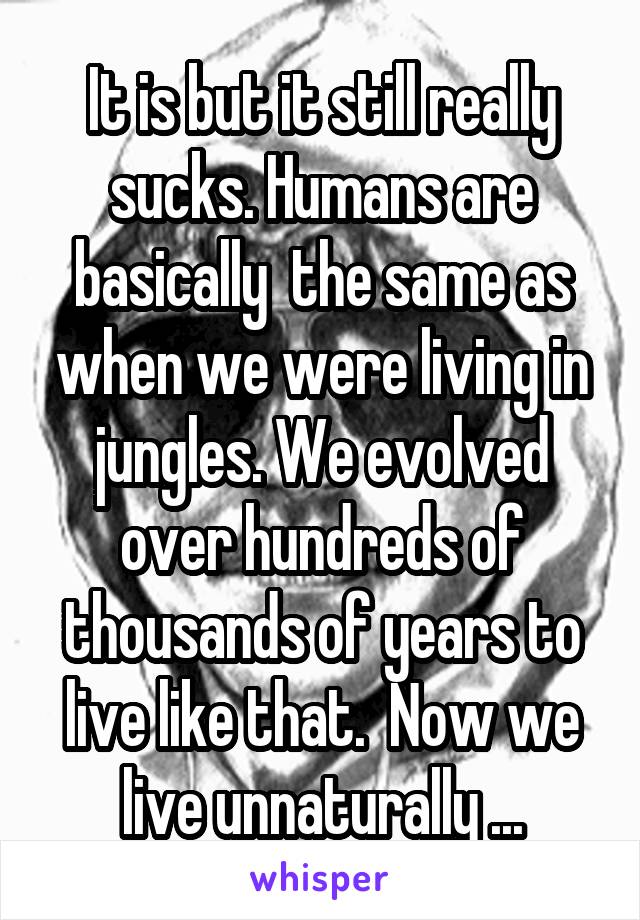 It is but it still really sucks. Humans are basically  the same as when we were living in jungles. We evolved over hundreds of thousands of years to live like that.  Now we live unnaturally ...