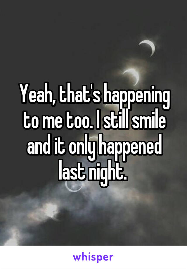 Yeah, that's happening to me too. I still smile and it only happened last night. 