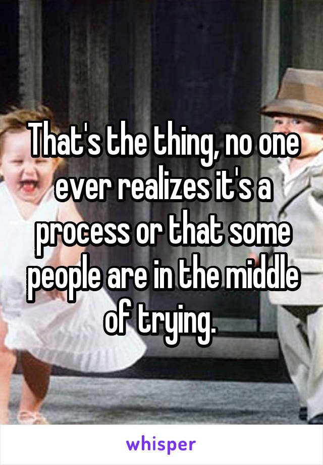 That's the thing, no one ever realizes it's a process or that some people are in the middle of trying. 