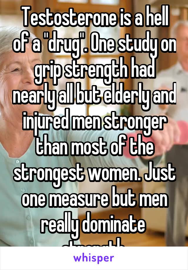Testosterone is a hell of a "drug". One study on grip strength had nearly all but elderly and injured men stronger than most of the strongest women. Just one measure but men really dominate  strength.