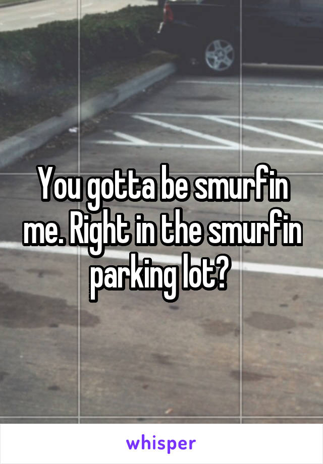 You gotta be smurfin me. Right in the smurfin parking lot? 