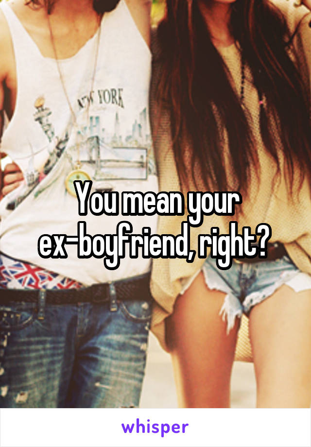 You mean your ex-boyfriend, right? 