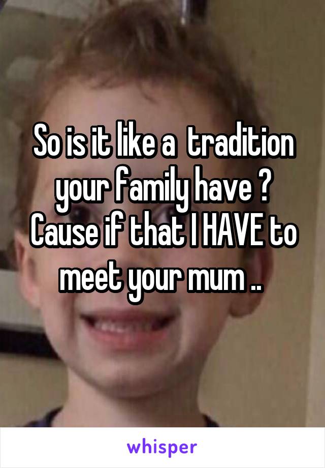 So is it like a  tradition your family have ?
Cause if that I HAVE to meet your mum .. 
