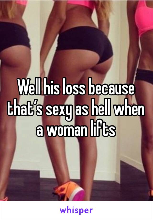 Well his loss because that’s sexy as hell when a woman lifts 