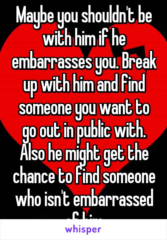 Maybe you shouldn't be with him if he embarrasses you. Break up with him and find someone you want to go out in public with. Also he might get the chance to find someone who isn't embarrassed of him