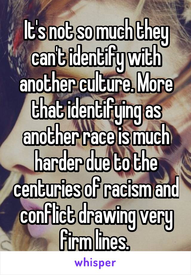 It's not so much they can't identify with another culture. More that identifying as another race is much harder due to the centuries of racism and conflict drawing very firm lines. 