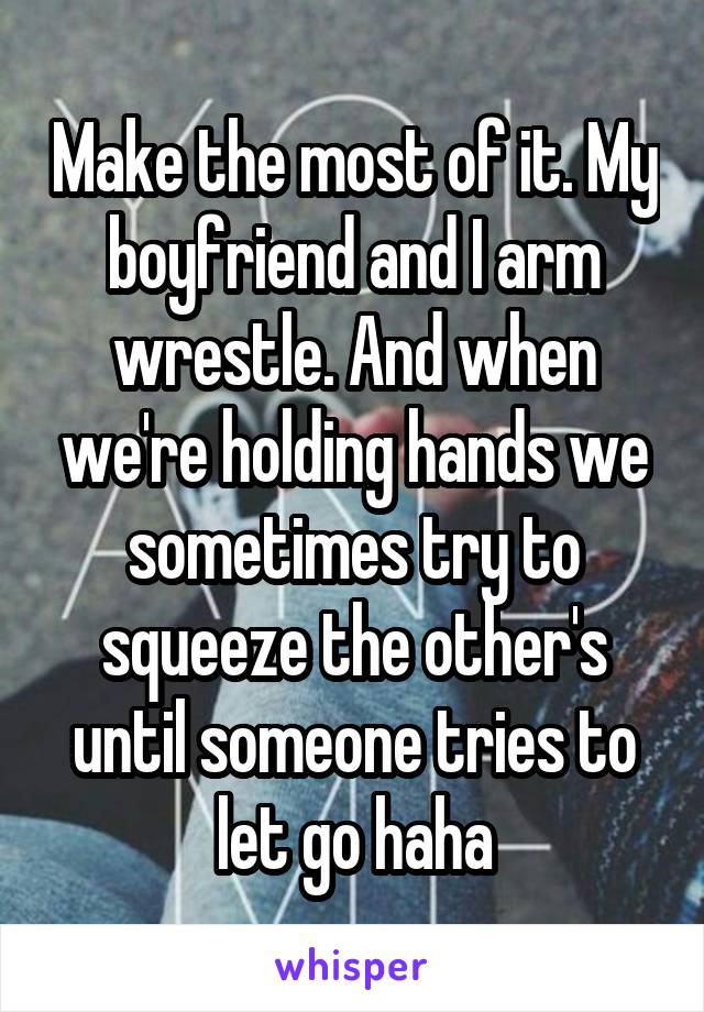 Make the most of it. My boyfriend and I arm wrestle. And when we're holding hands we sometimes try to squeeze the other's until someone tries to let go haha