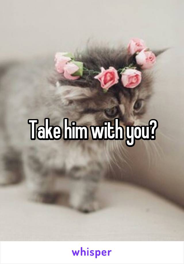Take him with you?