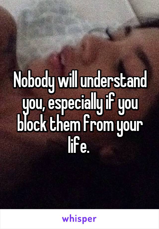 Nobody will understand you, especially if you block them from your life. 