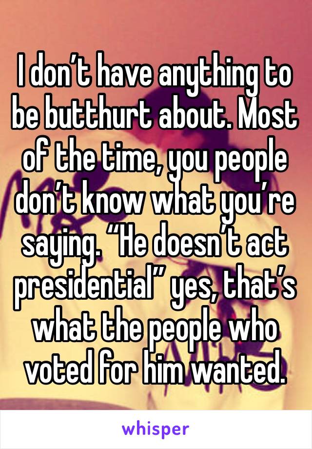 I don’t have anything to be butthurt about. Most of the time, you people don’t know what you’re saying. “He doesn’t act presidential” yes, that’s what the people who voted for him wanted. 