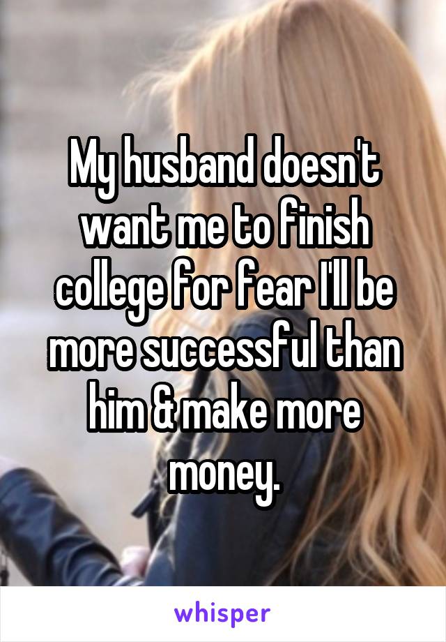My husband doesn't want me to finish college for fear I'll be more successful than him & make more money.