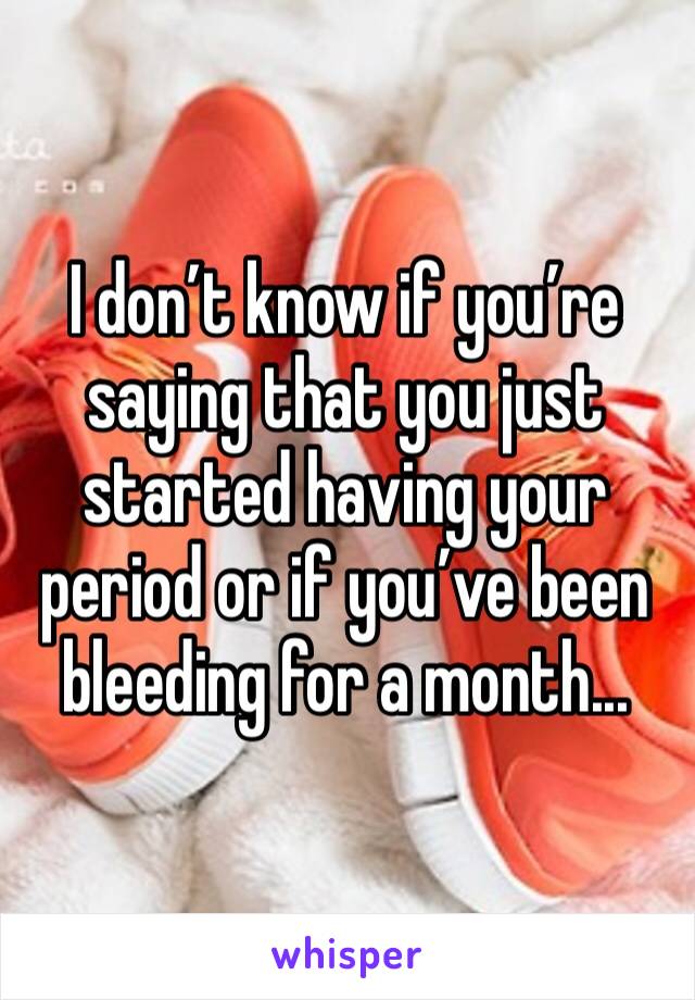 I don’t know if you’re saying that you just started having your period or if you’ve been bleeding for a month...