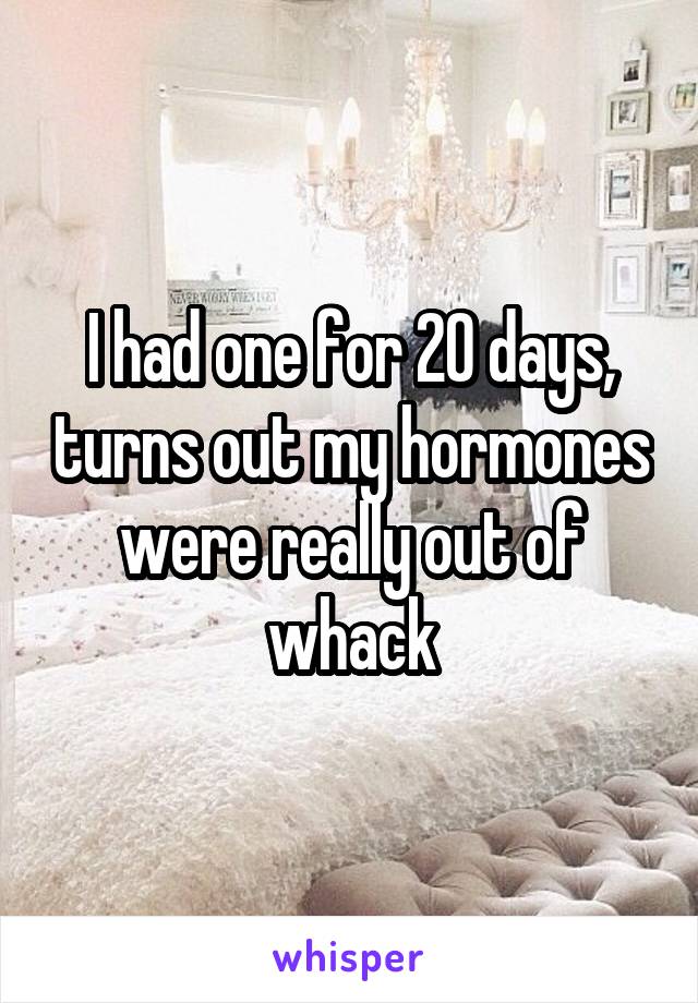 I had one for 20 days, turns out my hormones were really out of whack