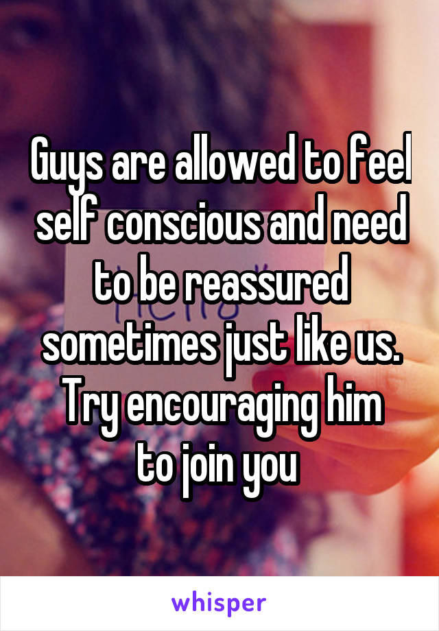 Guys are allowed to feel self conscious and need to be reassured sometimes just like us.
Try encouraging him to join you 