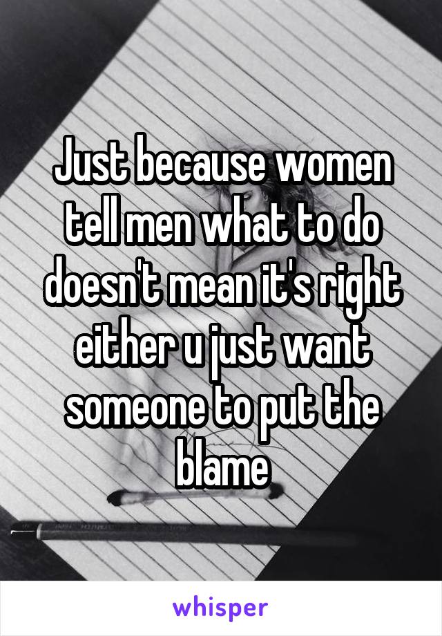 Just because women tell men what to do doesn't mean it's right either u just want someone to put the blame