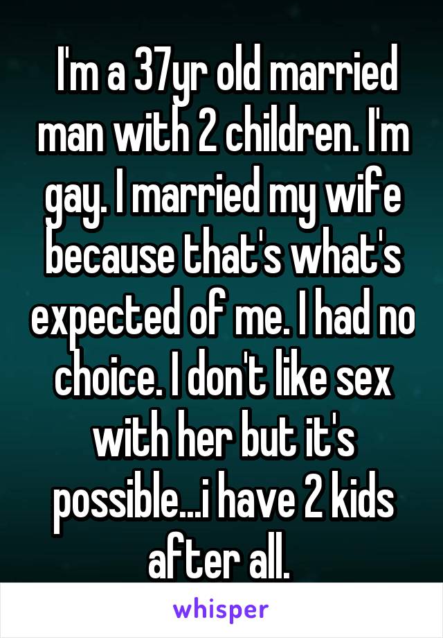  I'm a 37yr old married man with 2 children. I'm gay. I married my wife because that's what's expected of me. I had no choice. I don't like sex with her but it's possible...i have 2 kids after all. 