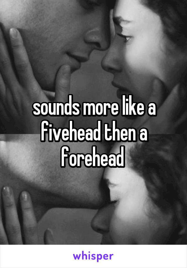 sounds more like a fivehead then a forehead 