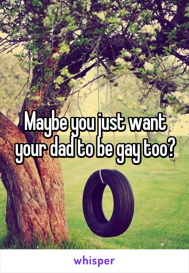 Maybe you just want your dad to be gay too?