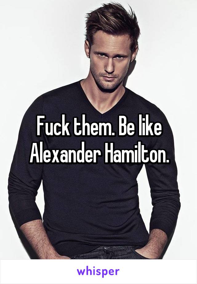 Fuck them. Be like Alexander Hamilton.