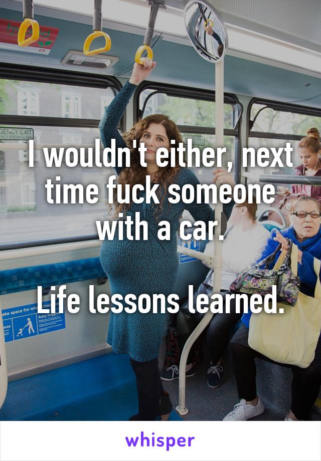 I wouldn't either, next time fuck someone with a car.

Life lessons learned.