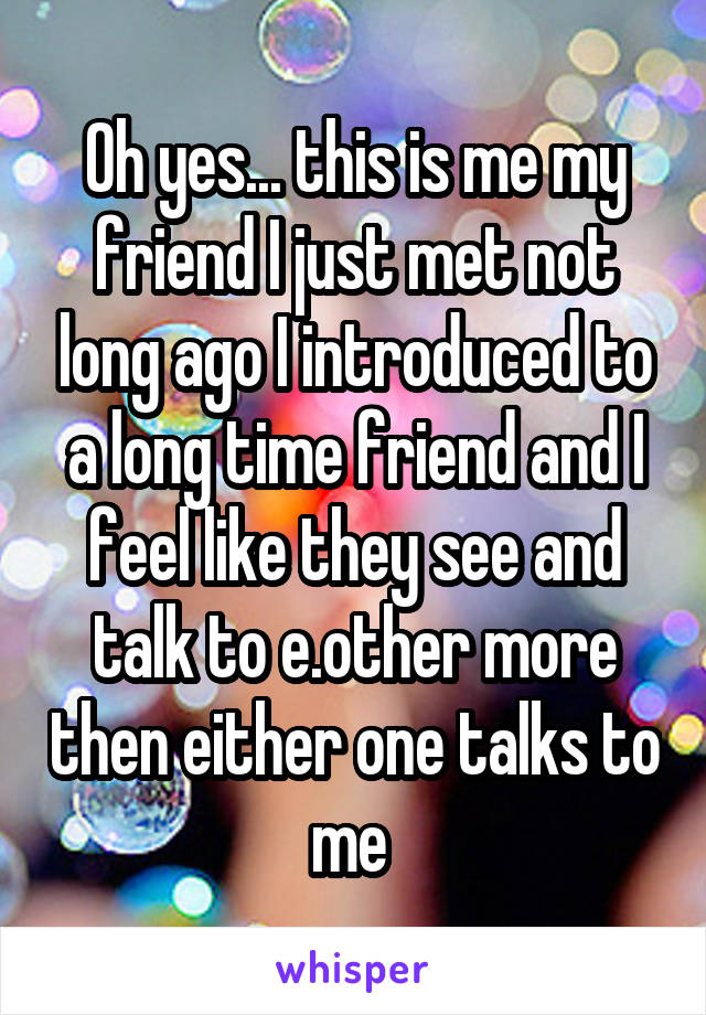 Oh yes... this is me my friend I just met not long ago I introduced to a long time friend and I feel like they see and talk to e.other more then either one talks to me 