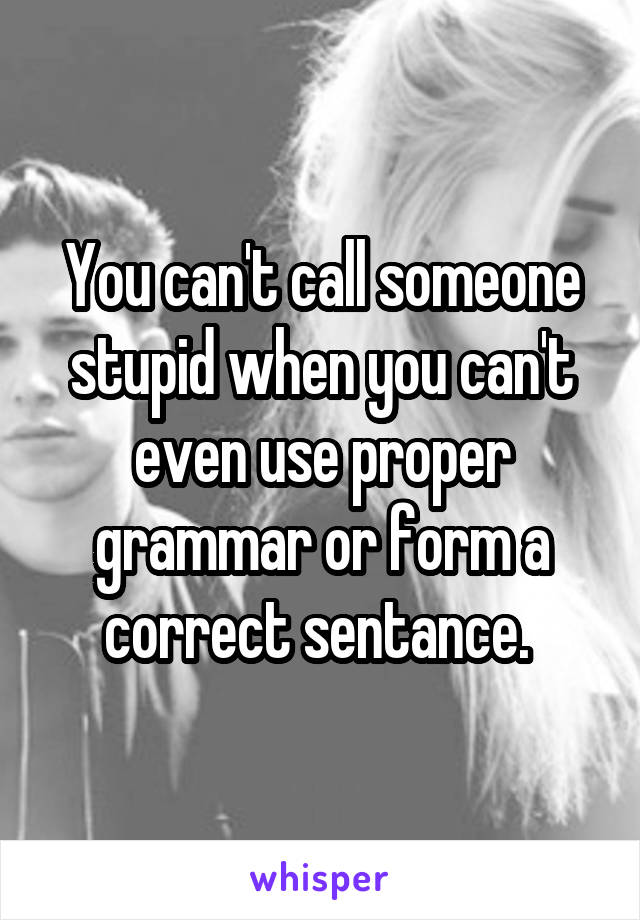 You can't call someone stupid when you can't even use proper grammar or form a correct sentance. 