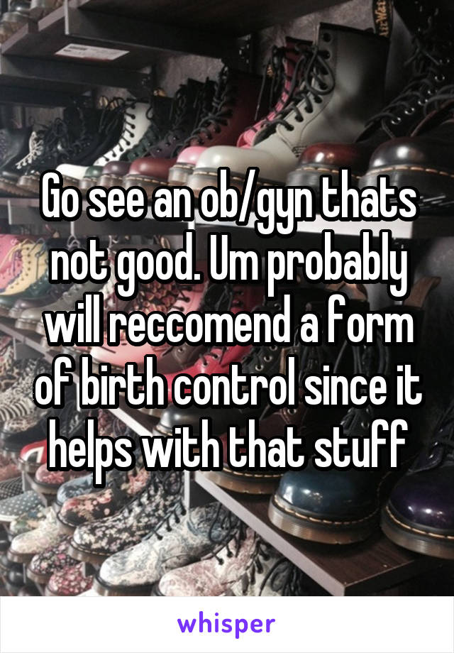 Go see an ob/gyn thats not good. Um probably will reccomend a form of birth control since it helps with that stuff