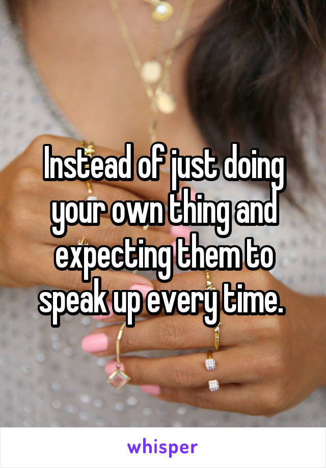 Instead of just doing your own thing and expecting them to speak up every time. 