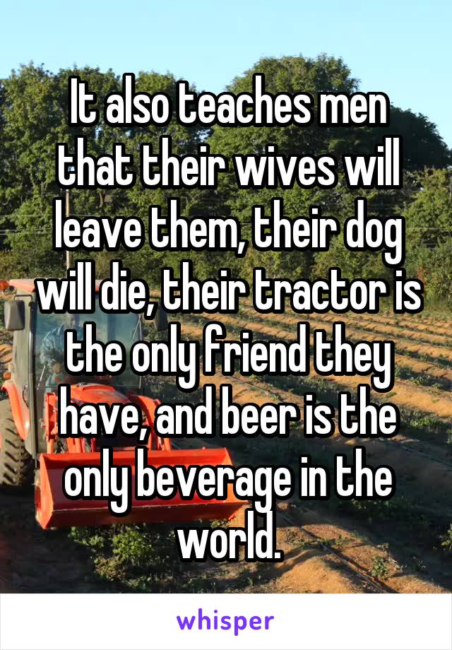 It also teaches men that their wives will leave them, their dog will die, their tractor is the only friend they have, and beer is the only beverage in the world.