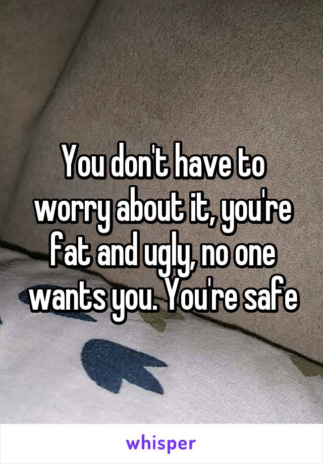 You don't have to worry about it, you're fat and ugly, no one wants you. You're safe