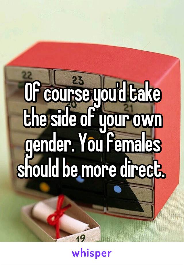 Of course you'd take the side of your own gender. You females should be more direct. 