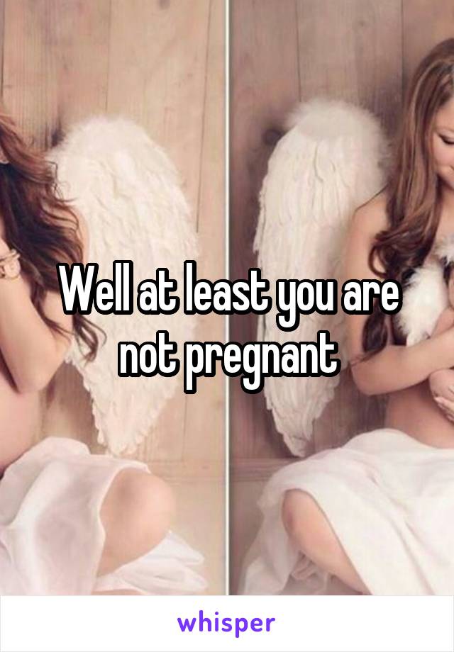 Well at least you are not pregnant