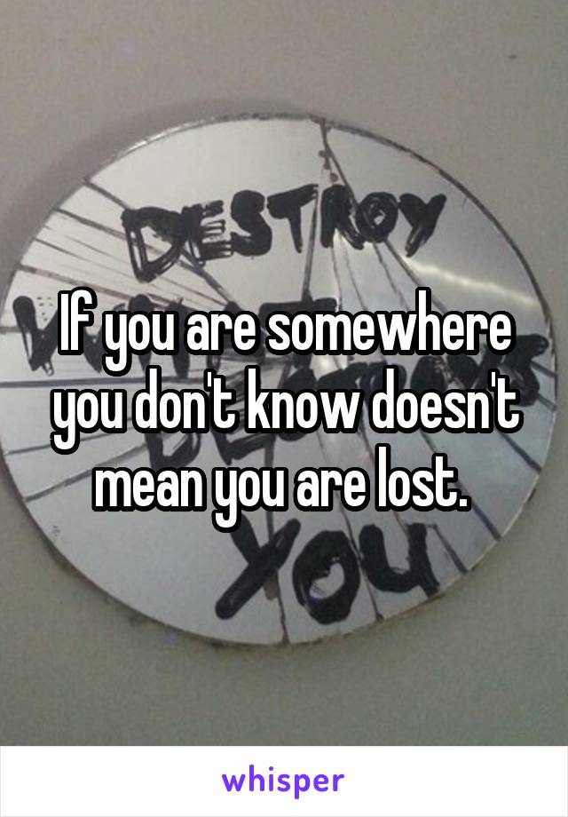 If you are somewhere you don't know doesn't mean you are lost. 