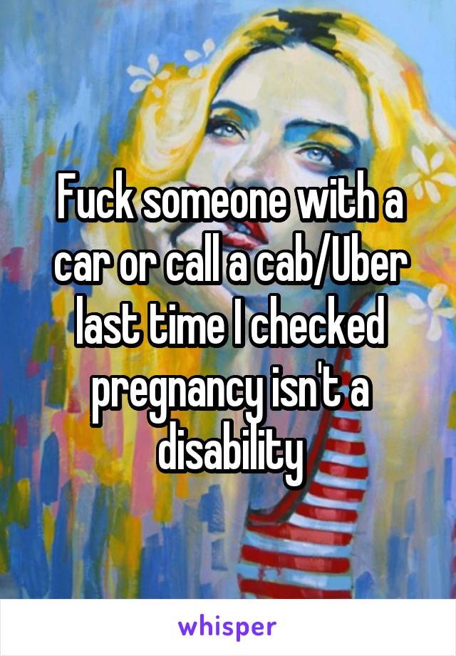 Fuck someone with a car or call a cab/Uber last time I checked pregnancy isn't a disability