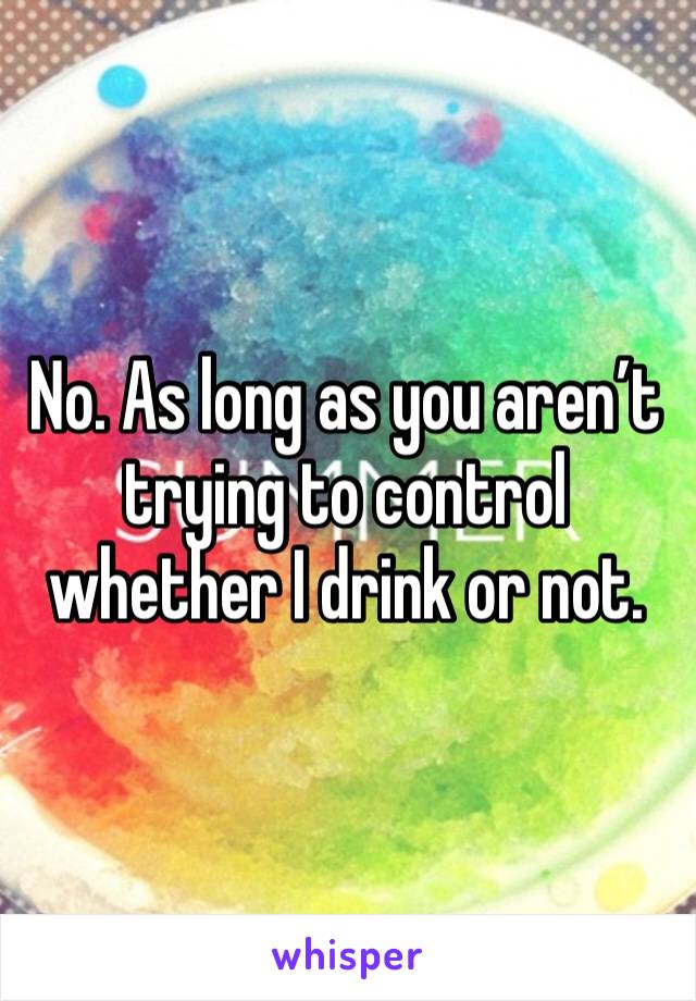 No. As long as you aren’t trying to control whether I drink or not. 